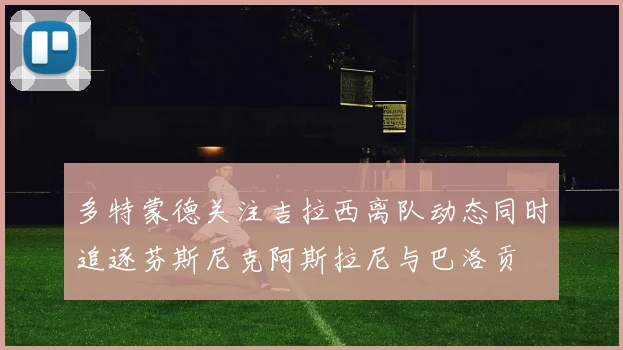 多特蒙德关注吉拉西离队动态同时追逐芬斯尼克阿斯拉尼与巴洛贡