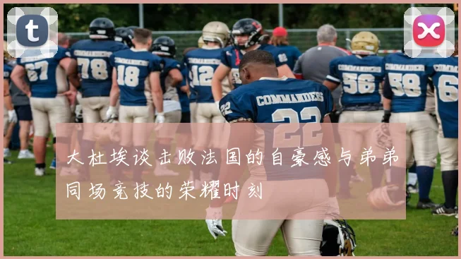 大杜埃谈击败法国的自豪感与弟弟同场竞技的荣耀时刻