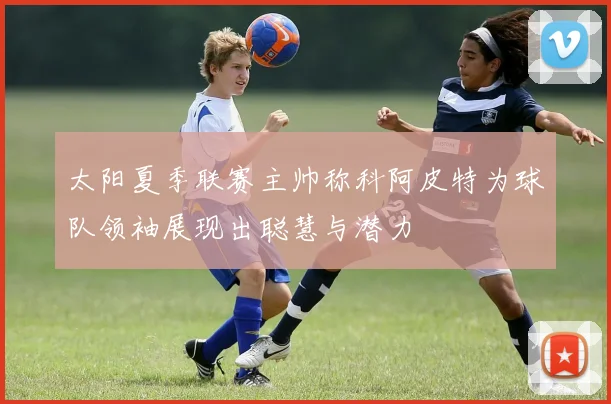 太阳夏季联赛主帅称科阿皮特为球队领袖展现出聪慧与潜力