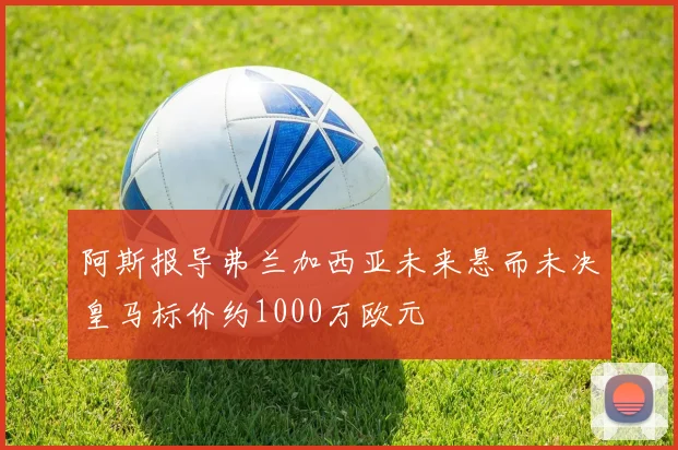 阿斯报导弗兰加西亚未来悬而未决皇马标价约1000万欧元