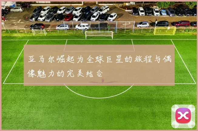亚马尔崛起为全球巨星的旅程与偶像魅力的完美结合