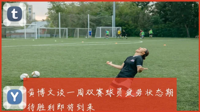 黄博文谈一周双赛球员疲劳状态期待胜利即将到来
