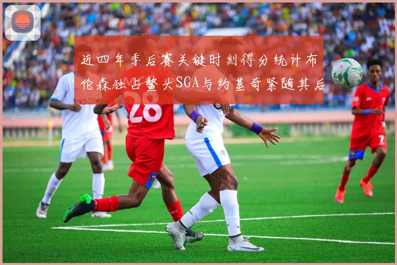 近四年季后赛关键时刻得分统计布伦森独占鳌头SGA与约基奇紧随其后