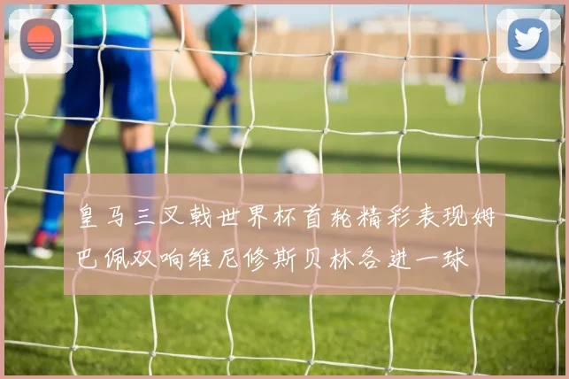 皇马三叉戟世界杯首轮精彩表现姆巴佩双响维尼修斯贝林各进一球