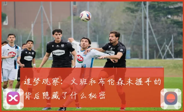 追梦观察：文班和布伦森未握手的背后隐藏了什么秘密