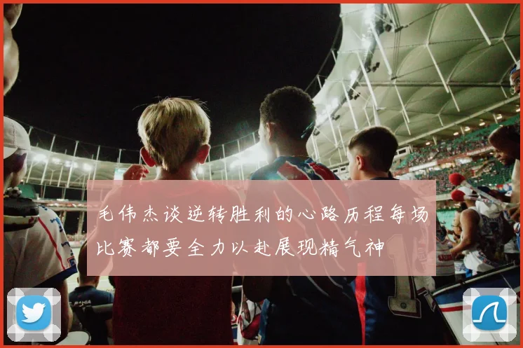 毛伟杰谈逆转胜利的心路历程每场比赛都要全力以赴展现精气神