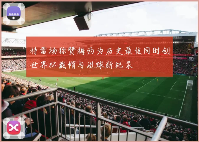 特雷杨称赞梅西为历史最佳同时创世界杯戴帽与进球新纪录