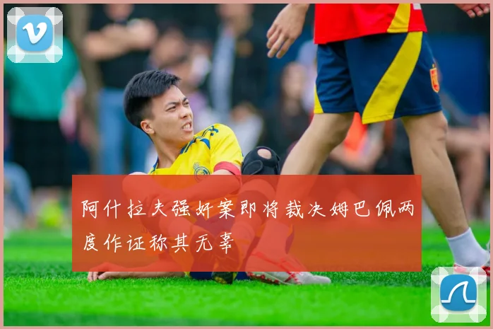 阿什拉夫强奸案即将裁决姆巴佩两度作证称其无辜