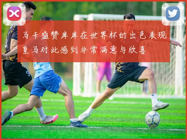 马卡盛赞库库在世界杯的出色表现皇马对此感到非常满意与欣喜