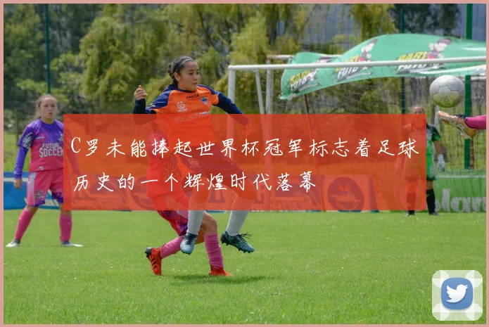 C罗未能捧起世界杯冠军标志着足球历史的一个辉煌时代落幕