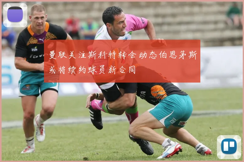 曼联关注斯科特转会动态伯恩茅斯或将续约球员新合同