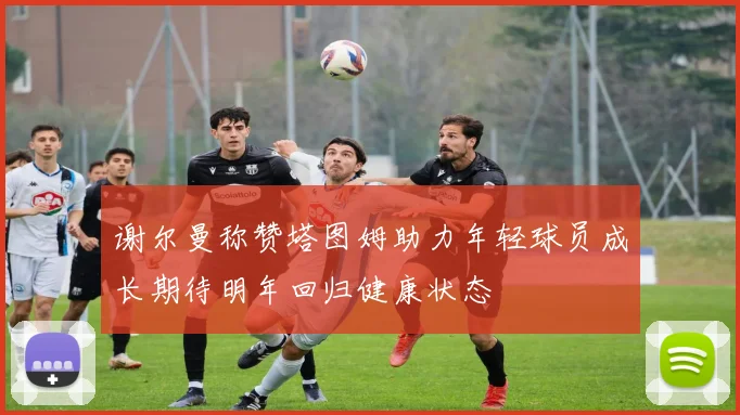 谢尔曼称赞塔图姆助力年轻球员成长期待明年回归健康状态