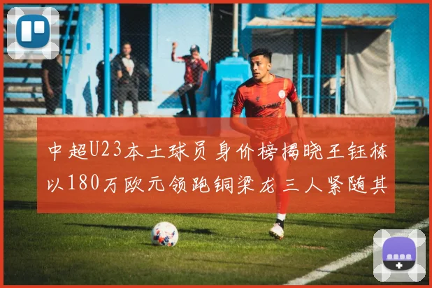 中超U23本土球员身价榜揭晓王钰栋以180万欧元领跑铜梁龙三人紧随其后
