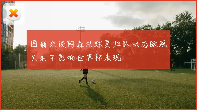 图赫尔谈阿森纳球员归队状态欧冠失利不影响世界杯表现