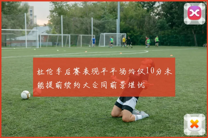 杜伦季后赛表现平平场均仅10分未能提前续约大合同前景堪忧
