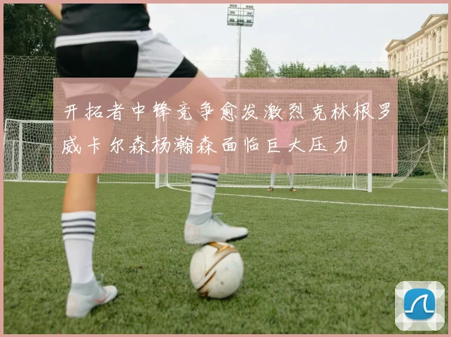 开拓者中锋竞争愈发激烈克林根罗威卡尔森杨瀚森面临巨大压力