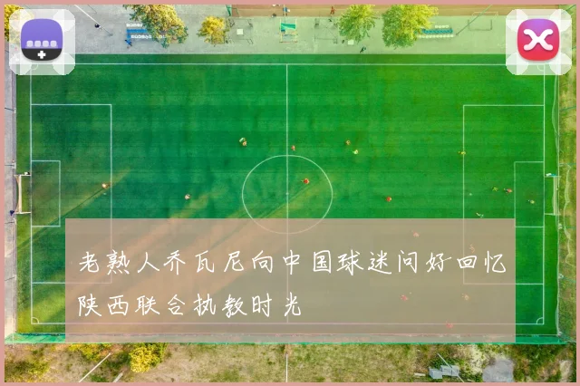 老熟人乔瓦尼向中国球迷问好回忆陕西联合执教时光