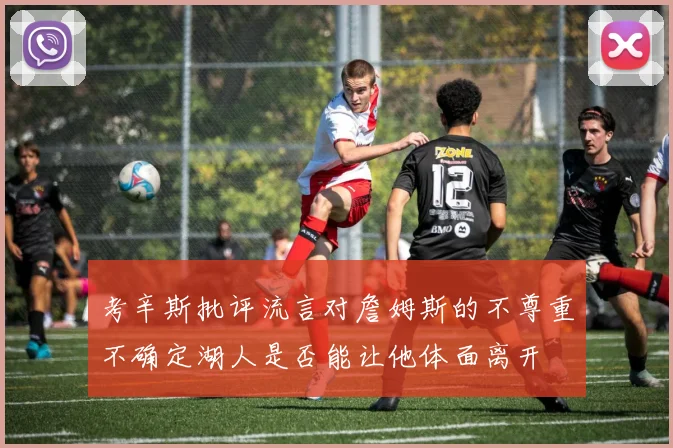 考辛斯批评流言对詹姆斯的不尊重不确定湖人是否能让他体面离开
